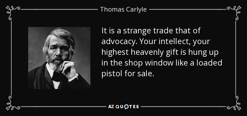 It is a strange trade that of advocacy. Your intellect, your highest heavenly gift is hung up in the shop window like a loaded pistol for sale. - Thomas Carlyle