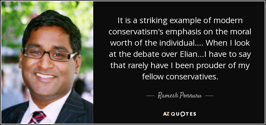 It is a striking example of modern conservatism's emphasis on the moral worth of the individual. ... When I look at the debate over Elian...I have to say that rarely have I been prouder of my fellow conservatives. - Ramesh Ponnuru