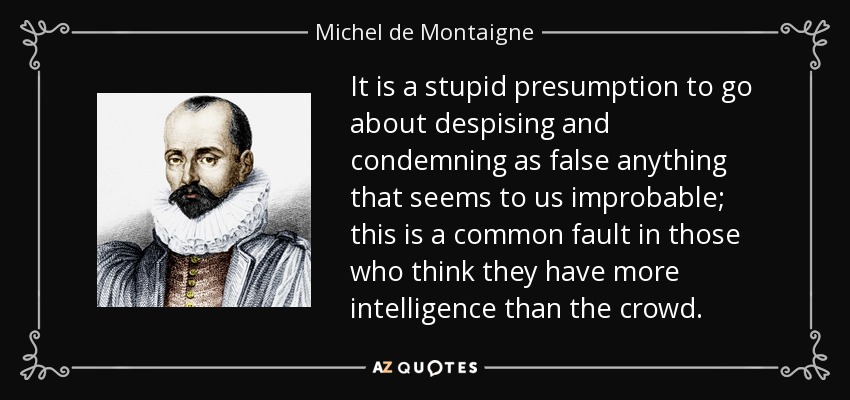 It is a stupid presumption to go about despising and condemning as false anything that seems to us improbable; this is a common fault in those who think they have more intelligence than the crowd. - Michel de Montaigne