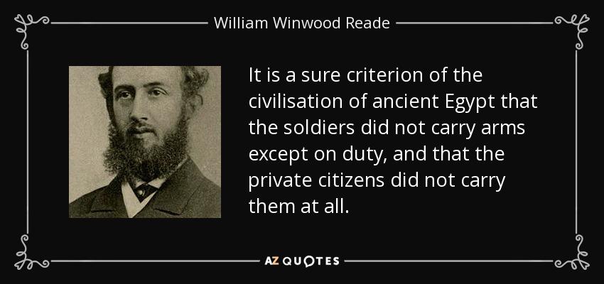 It is a sure criterion of the civilisation of ancient Egypt that the soldiers did not carry arms except on duty, and that the private citizens did not carry them at all. - William Winwood Reade