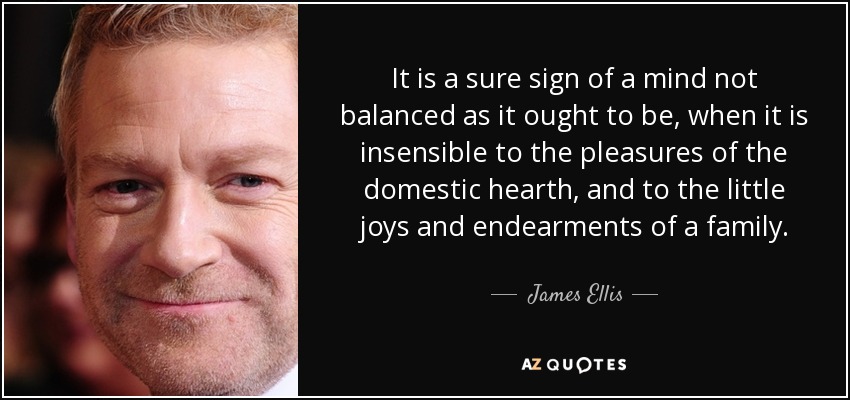 It is a sure sign of a mind not balanced as it ought to be, when it is insensible to the pleasures of the domestic hearth, and to the little joys and endearments of a family. - James Ellis