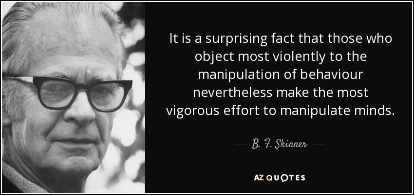 It is a surprising fact that those who object most violently to the manipulation of behaviour nevertheless make the most vigorous effort to manipulate minds. - B. F. Skinner