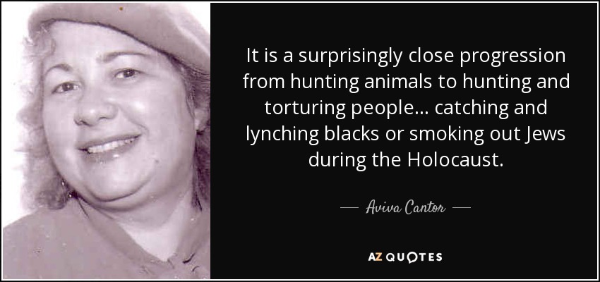 It is a surprisingly close progression from hunting animals to hunting and torturing people... catching and lynching blacks or smoking out Jews during the Holocaust. - Aviva Cantor