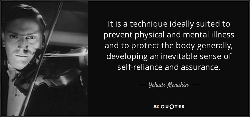 It is a technique ideally suited to prevent physical and mental illness and to protect the body generally, developing an inevitable sense of self-reliance and assurance. - Yehudi Menuhin