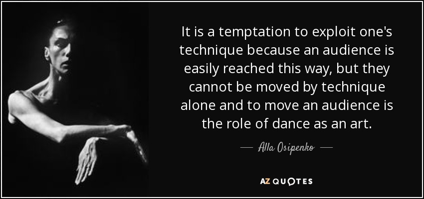 It is a temptation to exploit one's technique because an audience is easily reached this way, but they cannot be moved by technique alone and to move an audience is the role of dance as an art. - Alla Osipenko