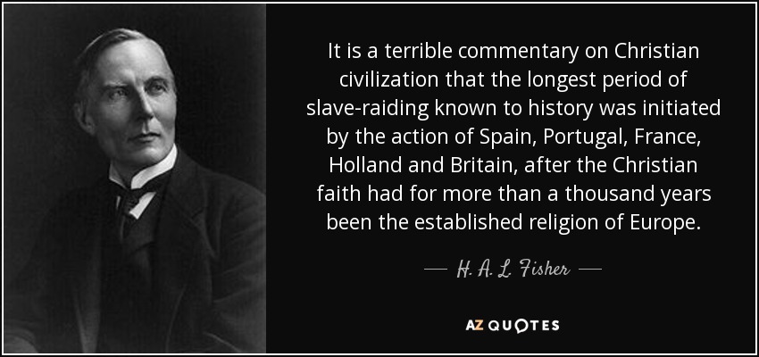 It is a terrible commentary on Christian civilization that the longest period of slave-raiding known to history was initiated by the action of Spain, Portugal, France, Holland and Britain, after the Christian faith had for more than a thousand years been the established religion of Europe. - H. A. L. Fisher