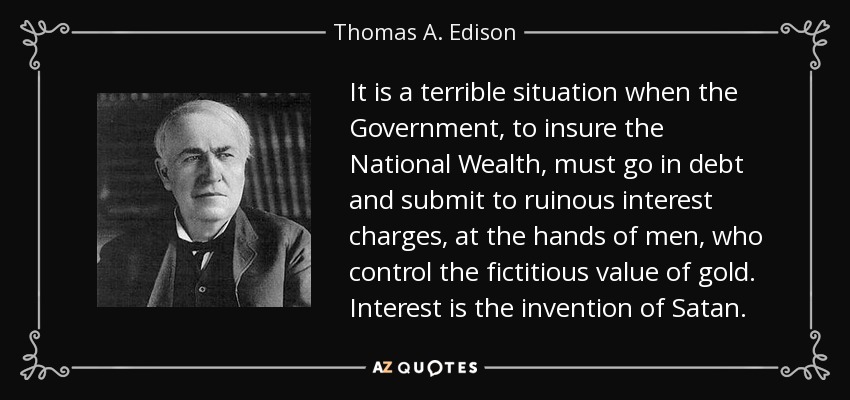 It is a terrible situation when the Government, to insure the National Wealth, must go in debt and submit to ruinous interest charges, at the hands of men, who control the fictitious value of gold. Interest is the invention of Satan. - Thomas A. Edison