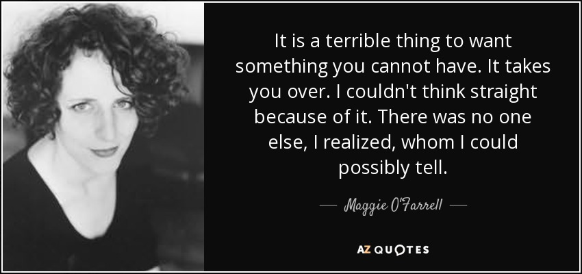 It is a terrible thing to want something you cannot have. It takes you over. I couldn't think straight because of it. There was no one else, I realized, whom I could possibly tell. - Maggie O'Farrell
