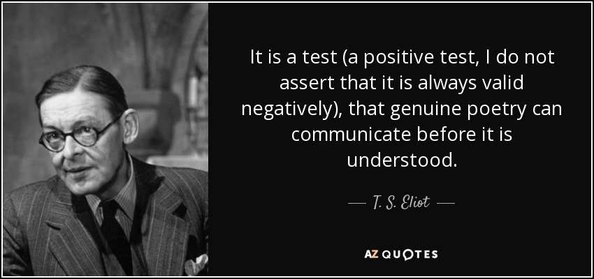 It is a test (a positive test, I do not assert that it is always valid negatively), that genuine poetry can communicate before it is understood. - T. S. Eliot