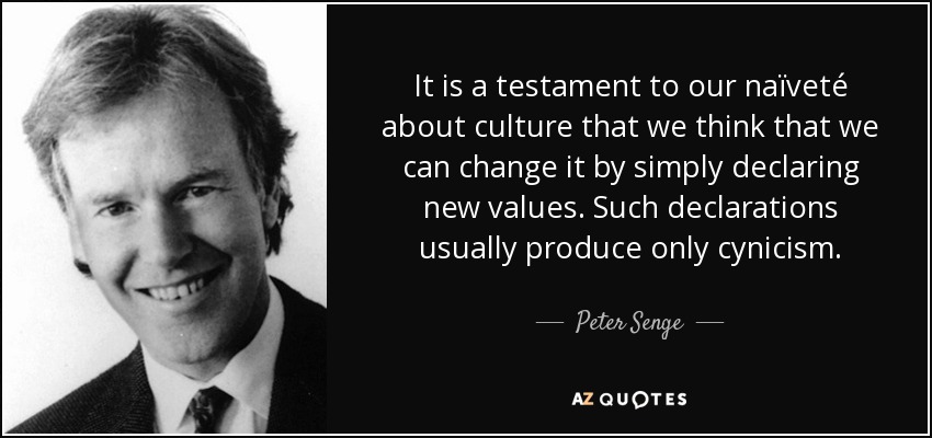 It is a testament to our naïveté about culture that we think that we can change it by simply declaring new values. Such declarations usually produce only cynicism. - Peter Senge