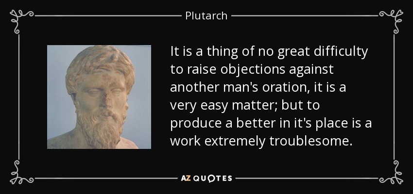 It is a thing of no great difficulty to raise objections against another man's oration, it is a very easy matter; but to produce a better in it's place is a work extremely troublesome. - Plutarch