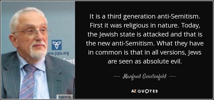 It is a third generation anti-Semitism. First it was religious in nature. Today, the Jewish state is attacked and that is the new anti-Semitism. What they have in common is that in all versions, Jews are seen as absolute evil. - Manfred Gerstenfeld