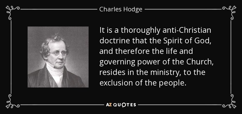 It is a thoroughly anti-Christian doctrine that the Spirit of God, and therefore the life and governing power of the Church, resides in the ministry, to the exclusion of the people. - Charles Hodge