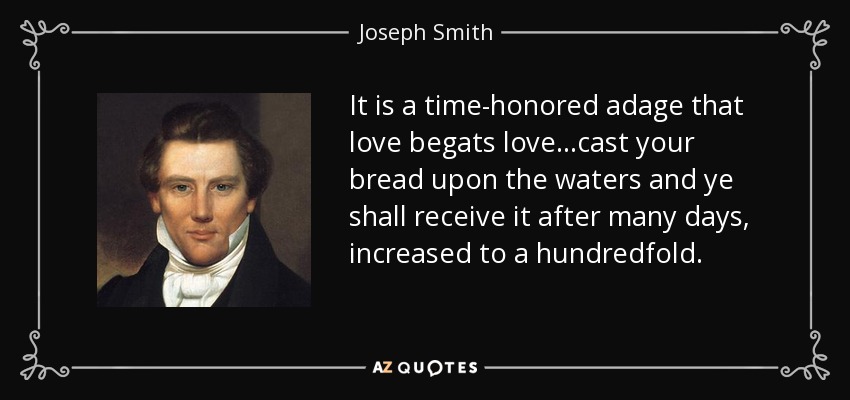 It is a time-honored adage that love begats love...cast your bread upon the waters and ye shall receive it after many days, increased to a hundredfold. - Joseph Smith, Jr.