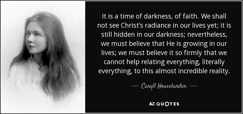 It is a time of darkness, of faith. We shall not see Christ's radiance in our lives yet; it is still hidden in our darkness; nevertheless, we must believe that He is growing in our lives; we must believe it so firmly that we cannot help relating everything, literally everything, to this almost incredible reality. - Caryll Houselander