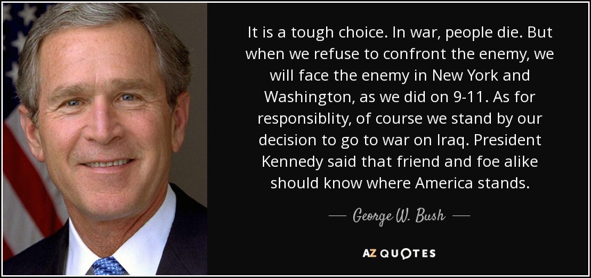 It is a tough choice. In war, people die. But when we refuse to confront the enemy, we will face the enemy in New York and Washington, as we did on 9-11. As for responsiblity, of course we stand by our decision to go to war on Iraq. President Kennedy said that friend and foe alike should know where America stands. - George W. Bush