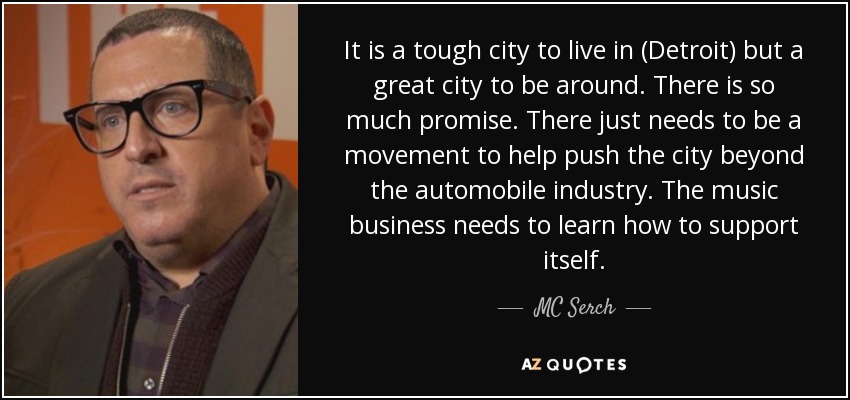 It is a tough city to live in (Detroit) but a great city to be around. There is so much promise. There just needs to be a movement to help push the city beyond the automobile industry. The music business needs to learn how to support itself. - MC Serch