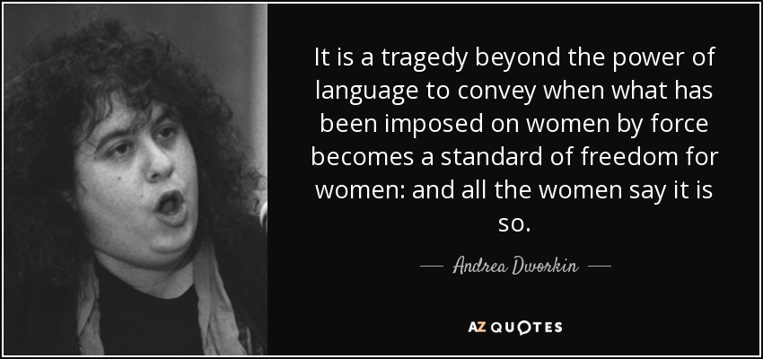 It is a tragedy beyond the power of language to convey when what has been imposed on women by force becomes a standard of freedom for women: and all the women say it is so. - Andrea Dworkin