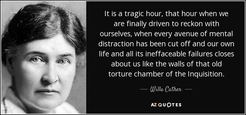 It is a tragic hour, that hour when we are finally driven to reckon with ourselves, when every avenue of mental distraction has been cut off and our own life and all its ineffaceable failures closes about us like the walls of that old torture chamber of the Inquisition. - Willa Cather