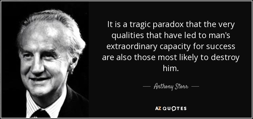 It is a tragic paradox that the very qualities that have led to man's extraordinary capacity for success are also those most likely to destroy him. - Anthony Storr