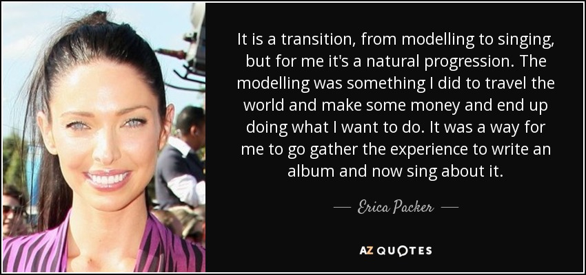 It is a transition, from modelling to singing, but for me it's a natural progression. The modelling was something I did to travel the world and make some money and end up doing what I want to do. It was a way for me to go gather the experience to write an album and now sing about it. - Erica Packer