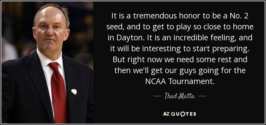 It is a tremendous honor to be a No. 2 seed, and to get to play so close to home in Dayton. It is an incredible feeling, and it will be interesting to start preparing. But right now we need some rest and then we'll get our guys going for the NCAA Tournament. - Thad Matta