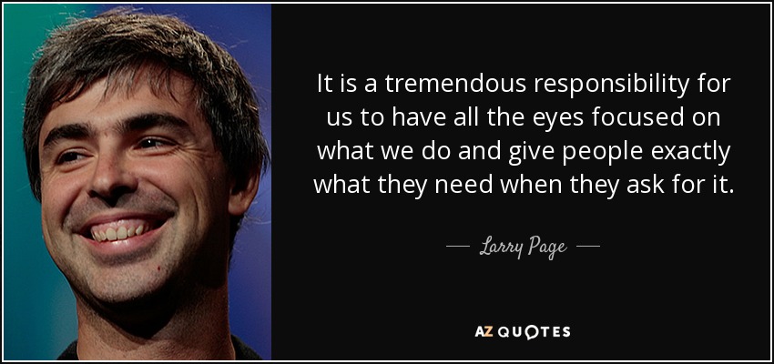 It is a tremendous responsibility for us to have all the eyes focused on what we do and give people exactly what they need when they ask for it. - Larry Page