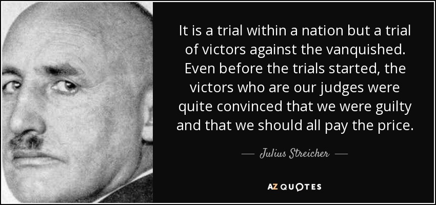 It is a trial within a nation but a trial of victors against the vanquished. Even before the trials started, the victors who are our judges were quite convinced that we were guilty and that we should all pay the price. - Julius Streicher