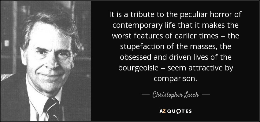 It is a tribute to the peculiar horror of contemporary life that it makes the worst features of earlier times -- the stupefaction of the masses, the obsessed and driven lives of the bourgeoisie -- seem attractive by comparison. - Christopher Lasch