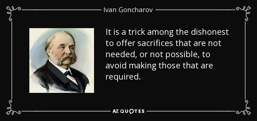 It is a trick among the dishonest to offer sacrifices that are not needed, or not possible, to avoid making those that are required. - Ivan Goncharov