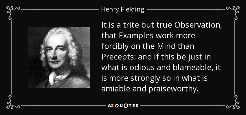 It is a trite but true Observation, that Examples work more forcibly on the Mind than Precepts: and if this be just in what is odious and blameable, it is more strongly so in what is amiable and praiseworthy. - Henry Fielding