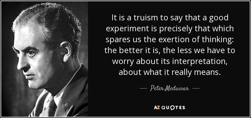 It is a truism to say that a good experiment is precisely that which spares us the exertion of thinking: the better it is, the less we have to worry about its interpretation, about what it really means. - Peter Medawar