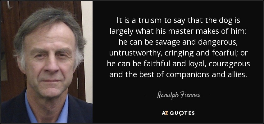 It is a truism to say that the dog is largely what his master makes of him: he can be savage and dangerous, untrustworthy, cringing and fearful; or he can be faithful and loyal, courageous and the best of companions and allies. - Ranulph Fiennes