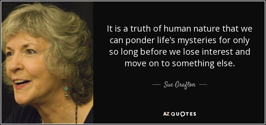 It is a truth of human nature that we can ponder life's mysteries for only so long before we lose interest and move on to something else. - Sue Grafton