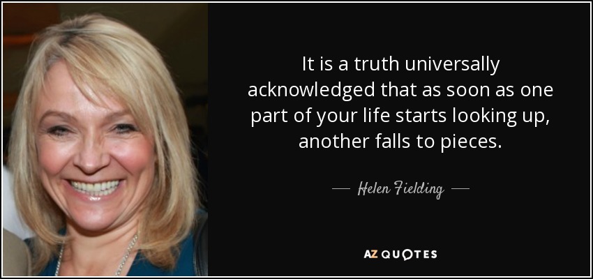 It is a truth universally acknowledged that as soon as one part of your life starts looking up, another falls to pieces. - Helen Fielding