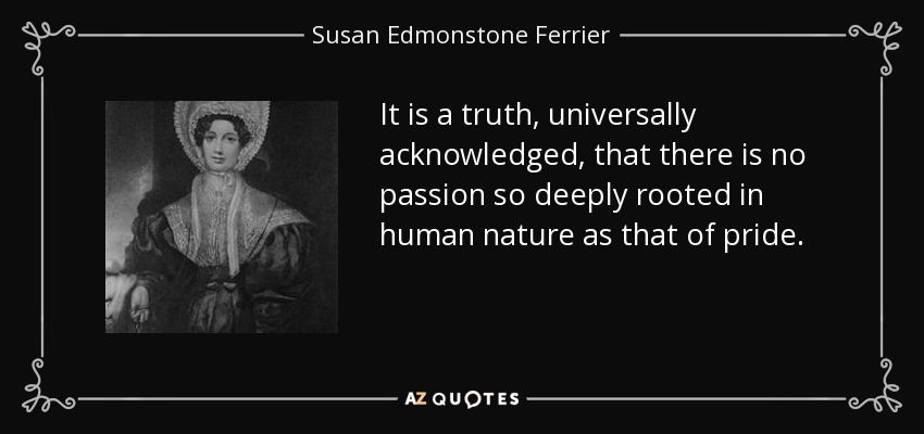 It is a truth, universally acknowledged, that there is no passion so deeply rooted in human nature as that of pride. - Susan Edmonstone Ferrier