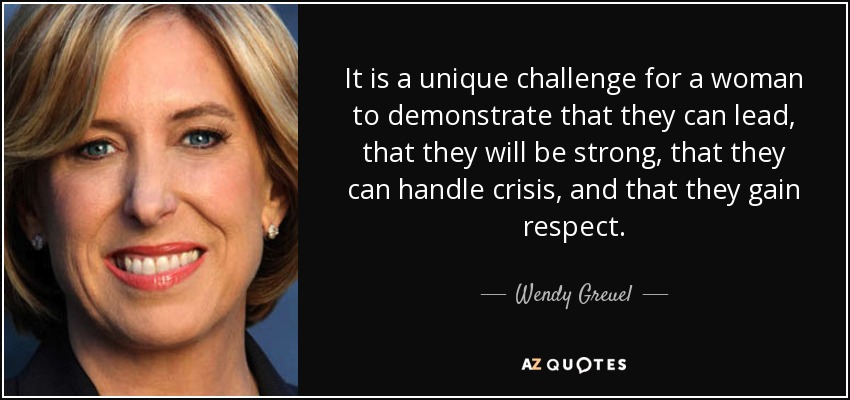 It is a unique challenge for a woman to demonstrate that they can lead, that they will be strong, that they can handle crisis, and that they gain respect. - Wendy Greuel