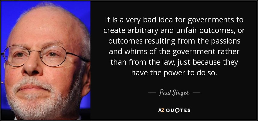 It is a very bad idea for governments to create arbitrary and unfair outcomes, or outcomes resulting from the passions and whims of the government rather than from the law, just because they have the power to do so. - Paul Singer
