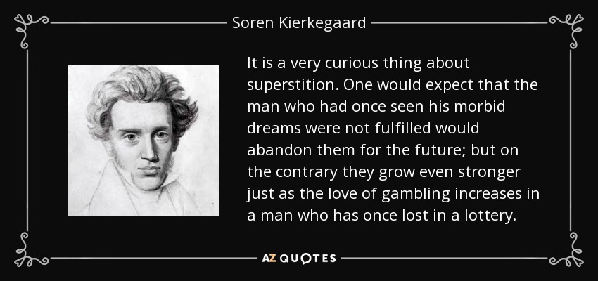 It is a very curious thing about superstition. One would expect that the man who had once seen his morbid dreams were not fulfilled would abandon them for the future; but on the contrary they grow even stronger just as the love of gambling increases in a man who has once lost in a lottery. - Soren Kierkegaard