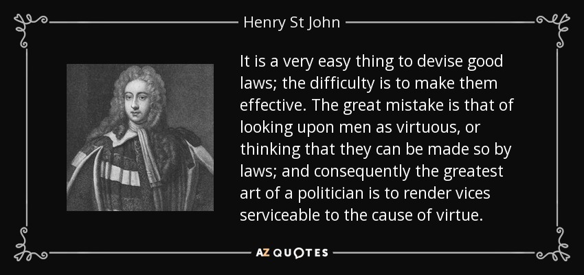 It is a very easy thing to devise good laws; the difficulty is to make them effective. The great mistake is that of looking upon men as virtuous, or thinking that they can be made so by laws; and consequently the greatest art of a politician is to render vices serviceable to the cause of virtue. - Henry St John, 1st Viscount Bolingbroke