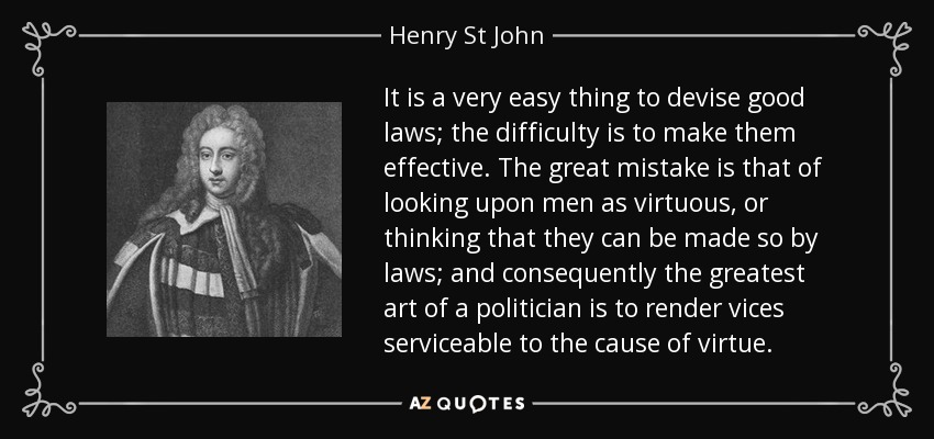It is a very easy thing to devise good laws; the difficulty is to make them effective. The great mistake is that of looking upon men as virtuous, or thinking that they can be made so by laws; and consequently the greatest art of a politician is to render vices serviceable to the cause of virtue. - Henry St John, 1st Viscount Bolingbroke
