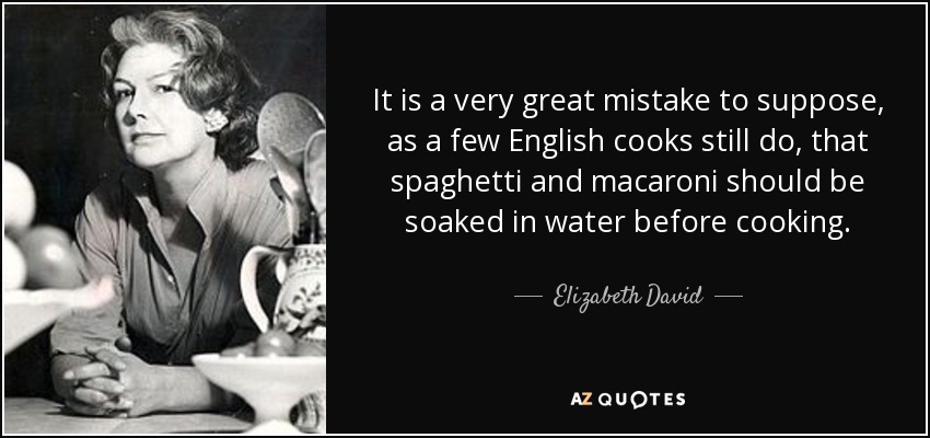 It is a very great mistake to suppose, as a few English cooks still do, that spaghetti and macaroni should be soaked in water before cooking. - Elizabeth David