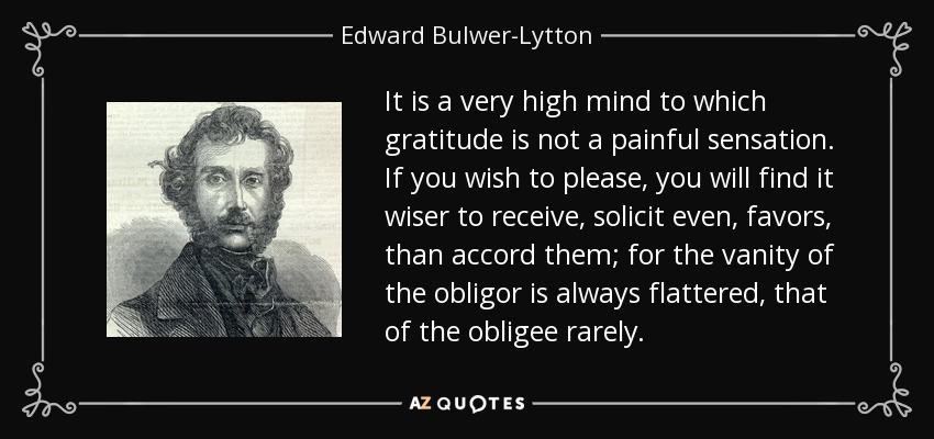 It is a very high mind to which gratitude is not a painful sensation. If you wish to please, you will find it wiser to receive, solicit even, favors, than accord them; for the vanity of the obligor is always flattered, that of the obligee rarely. - Edward Bulwer-Lytton, 1st Baron Lytton