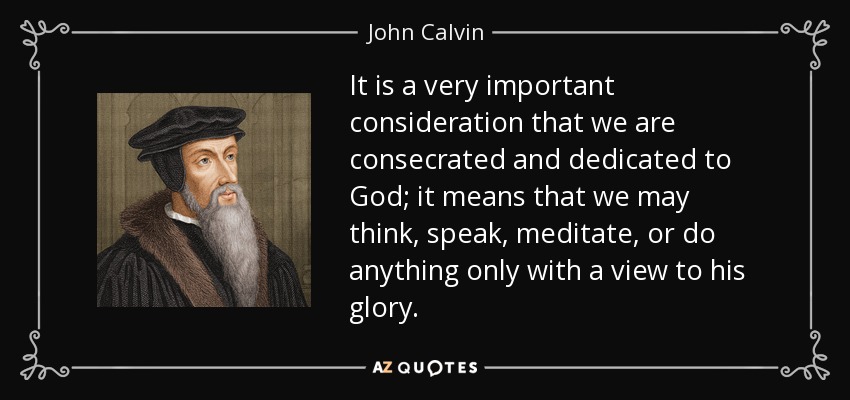 It is a very important consideration that we are consecrated and dedicated to God; it means that we may think, speak, meditate, or do anything only with a view to his glory. - John Calvin