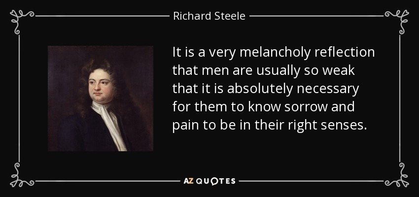 It is a very melancholy reflection that men are usually so weak that it is absolutely necessary for them to know sorrow and pain to be in their right senses. - Richard Steele
