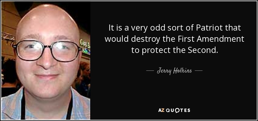 It is a very odd sort of Patriot that would destroy the First Amendment to protect the Second. - Jerry Holkins