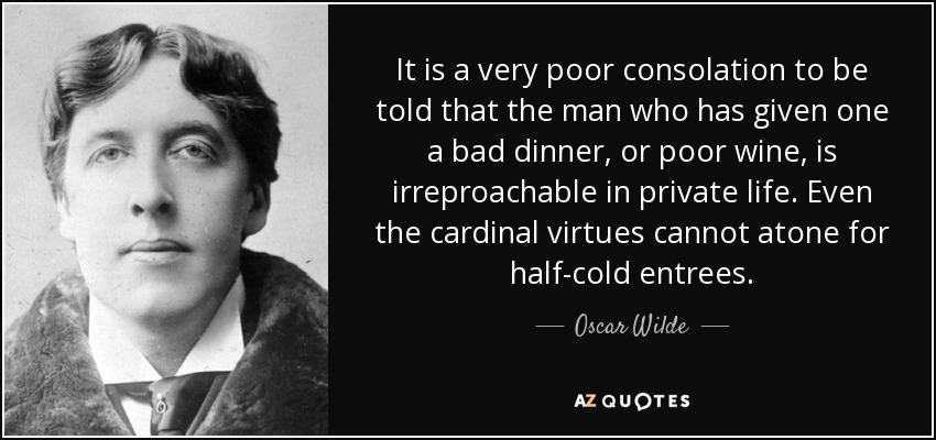 It is a very poor consolation to be told that the man who has given one a bad dinner, or poor wine, is irreproachable in private life. Even the cardinal virtues cannot atone for half-cold entrees. - Oscar Wilde