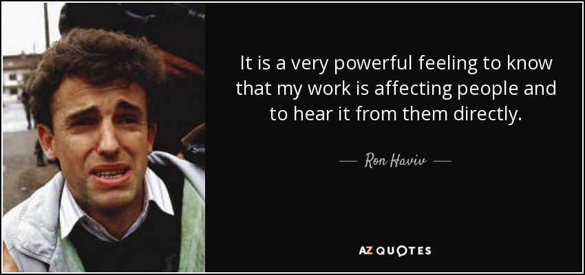 It is a very powerful feeling to know that my work is affecting people and to hear it from them directly. - Ron Haviv