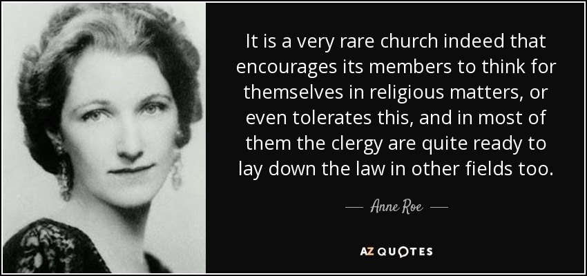 It is a very rare church indeed that encourages its members to think for themselves in religious matters, or even tolerates this, and in most of them the clergy are quite ready to lay down the law in other fields too. - Anne Roe