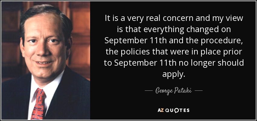It is a very real concern and my view is that everything changed on September 11th and the procedure, the policies that were in place prior to September 11th no longer should apply. - George Pataki